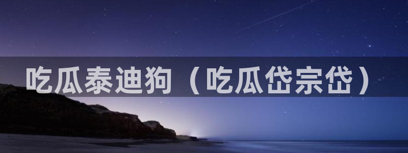 51吃瓜今日吃瓜在线：吃瓜泰迪狗（吃瓜岱宗岱）