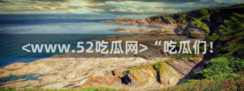 黑料爆料：<www.52吃瓜网>“吃瓜们！
